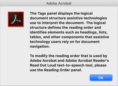 Acrobat info window: The Tags panel displays the logical document structure assistive technologies use to interpret the document. The logical structure defines the reading order and identifies elements such as headings, lists, tables, and other components that assistive technology users rely on for document navigation. To modify the reading order that is used by Adobe Acrobat and Adobe Acrobat Reader’s Read Out Loud text-to-speech tool, please use the Reading Order panel.