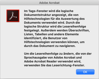 Acrobat Infofenster: Im Tags-Fenster wird die logische Dokumentstruktur angezeigt, die von Hilfstechnologien für die Auswertung des Dokuments verwendet wird. Durch die logische Struktur wird die Lesereihenfolge festgelegt. Ausserdem werden Überschriften, Listen, Tabellen und andere Elemente identifiziert, die Benutzer von Hilfstechnologien verwenden können, um durch das Dokument zu navigieren. Um die Lesereihenfolge zu ändern, die von der Sprachausgabe von Adobe Acrobat und Adobe Acrobat Reader verwendet wird, verwenden Sie das Leserichtung-Fenster.